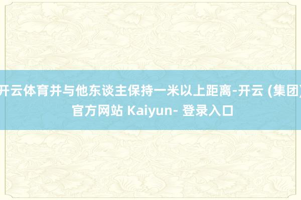 开云体育并与他东谈主保持一米以上距离-开云 (集团) 官方网站 Kaiyun- 登录入口