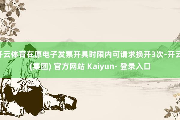 开云体育在原电子发票开具时限内可请求换开3次-开云 (集团) 官方网站 Kaiyun- 登录入口
