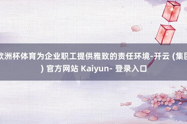 欧洲杯体育为企业职工提供雅致的责任环境-开云 (集团) 官方网站 Kaiyun- 登录入口