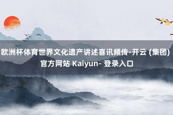 欧洲杯体育世界文化遗产讲述喜讯频传-开云 (集团) 官方网站 Kaiyun- 登录入口