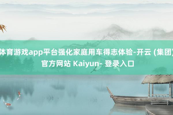 体育游戏app平台强化家庭用车得志体验-开云 (集团) 官方网站 Kaiyun- 登录入口