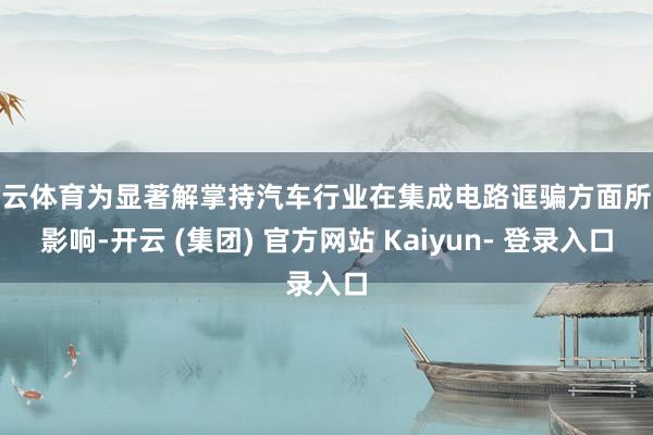 开云体育为显著解掌持汽车行业在集成电路诓骗方面所受影响-开云 (集团) 官方网站 Kaiyun- 登录入口