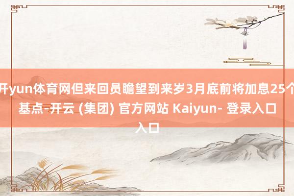 开yun体育网但来回员瞻望到来岁3月底前将加息25个基点-开云 (集团) 官方网站 Kaiyun- 登录入口
