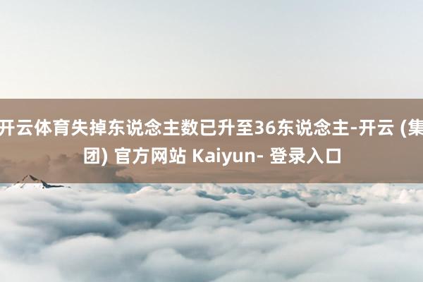 开云体育失掉东说念主数已升至36东说念主-开云 (集团) 官方网站 Kaiyun- 登录入口