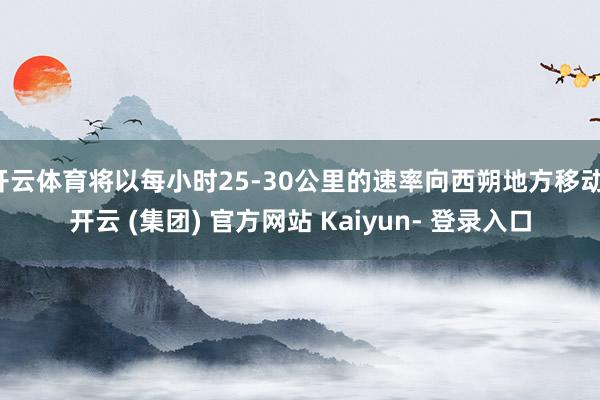 开云体育将以每小时25-30公里的速率向西朔地方移动-开云 (集团) 官方网站 Kaiyun- 登录入口