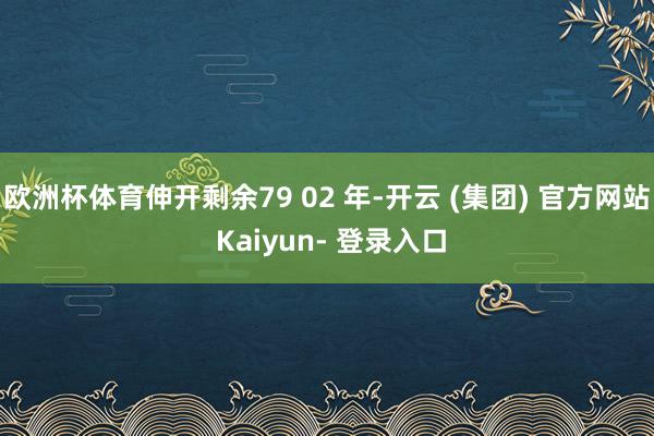欧洲杯体育伸开剩余79 02 年-开云 (集团) 官方网站 Kaiyun- 登录入口