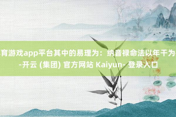 体育游戏app平台其中的易理为：纳音禄命法以年干为禄-开云 (集团) 官方网站 Kaiyun- 登录入口