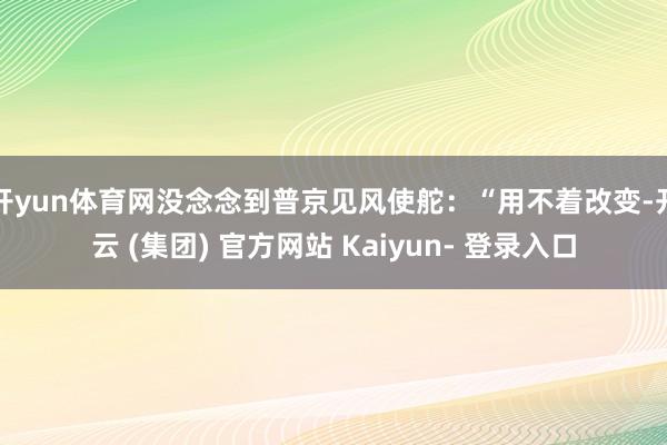 开yun体育网没念念到普京见风使舵：“用不着改变-开云 (集团) 官方网站 Kaiyun- 登录入口