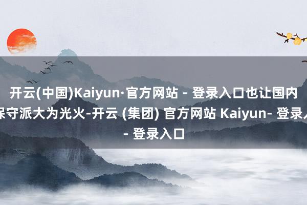 开云(中国)Kaiyun·官方网站 - 登录入口也让国内的保守派大为光火-开云 (集团) 官方网站 Kaiyun- 登录入口