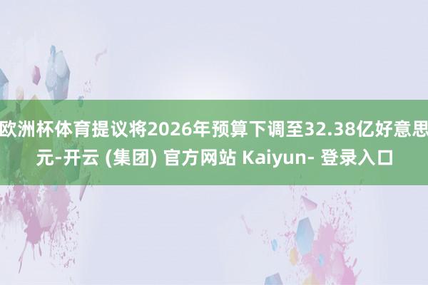 欧洲杯体育提议将2026年预算下调至32.38亿好意思元-开云 (集团) 官方网站 Kaiyun- 登录入口