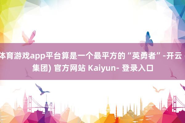 体育游戏app平台算是一个最平方的“英勇者”-开云 (集团) 官方网站 Kaiyun- 登录入口
