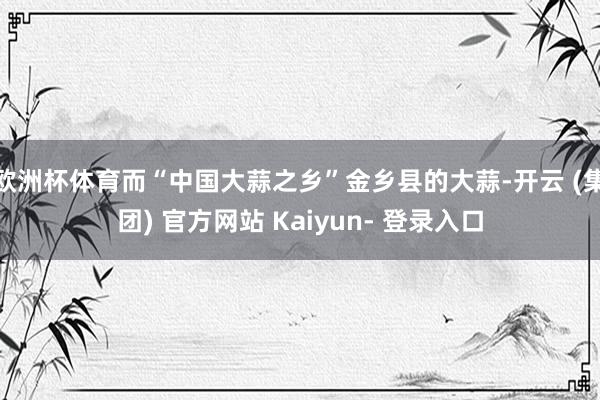 欧洲杯体育而“中国大蒜之乡”金乡县的大蒜-开云 (集团) 官方网站 Kaiyun- 登录入口