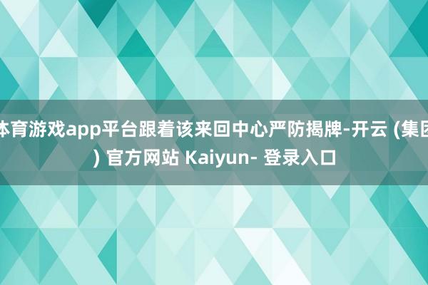 体育游戏app平台跟着该来回中心严防揭牌-开云 (集团) 官方网站 Kaiyun- 登录入口