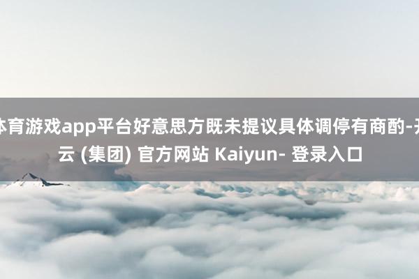 体育游戏app平台好意思方既未提议具体调停有商酌-开云 (集团) 官方网站 Kaiyun- 登录入口