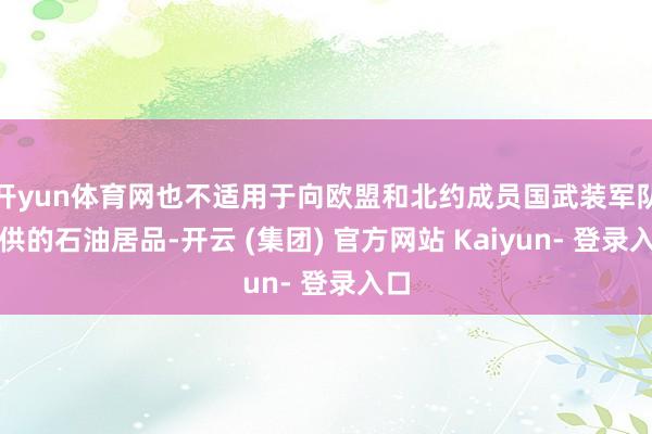 开yun体育网也不适用于向欧盟和北约成员国武装军队提供的石油居品-开云 (集团) 官方网站 Kaiyun- 登录入口