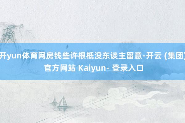 开yun体育网房钱些许根柢没东谈主留意-开云 (集团) 官方网站 Kaiyun- 登录入口