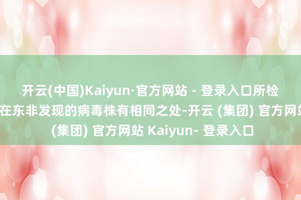 开云(中国)Kaiyun·官方网站 - 登录入口所检测到的病毒株与此前在东非发现的病毒株有相同之处-开云 (集团) 官方网站 Kaiyun- 登录入口
