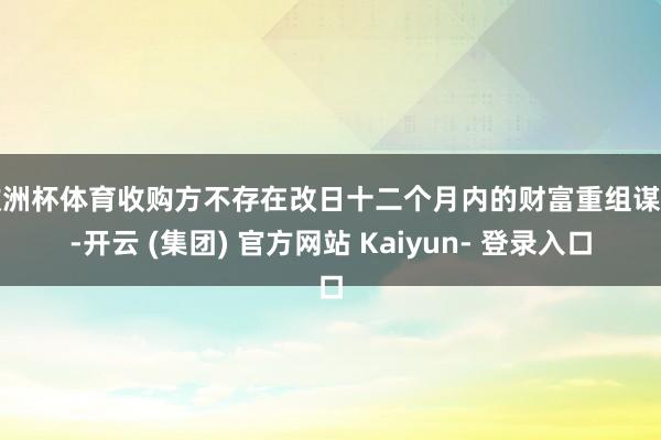 欧洲杯体育收购方不存在改日十二个月内的财富重组谋划-开云 (集团) 官方网站 Kaiyun- 登录入口
