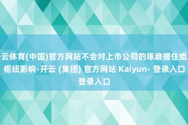 开云体育(中国)官方网站不会对上市公司的琢磨握住组成枢纽影响-开云 (集团) 官方网站 Kaiyun- 登录入口