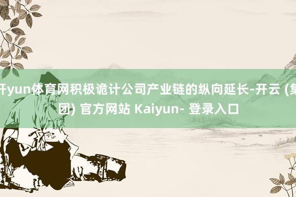 开yun体育网积极诡计公司产业链的纵向延长-开云 (集团) 官方网站 Kaiyun- 登录入口