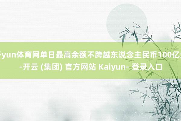 开yun体育网单日最高余额不跨越东说念主民币100亿元-开云 (集团) 官方网站 Kaiyun- 登录入口