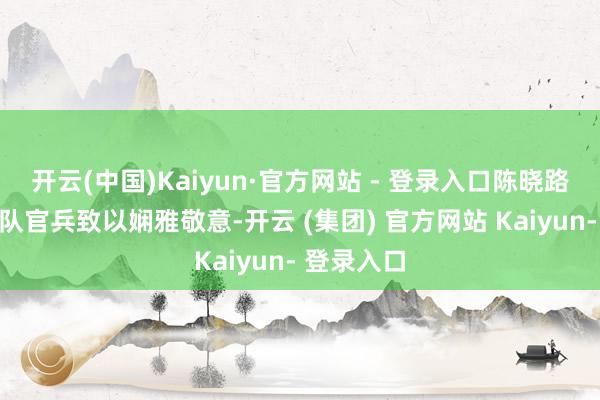 开云(中国)Kaiyun·官方网站 - 登录入口陈晓路向共建连队官兵致以娴雅敬意-开云 (集团) 官方网站 Kaiyun- 登录入口