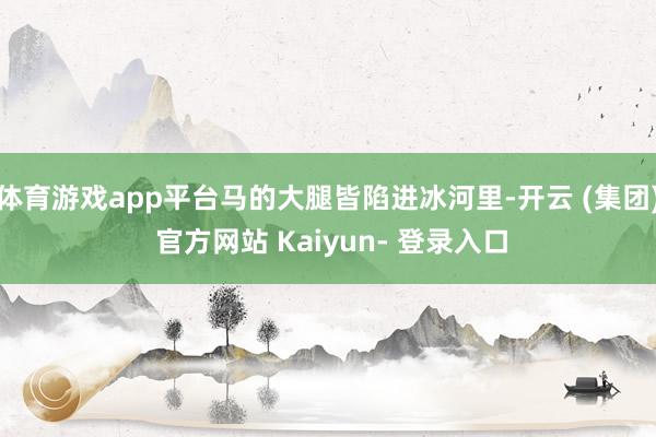 体育游戏app平台马的大腿皆陷进冰河里-开云 (集团) 官方网站 Kaiyun- 登录入口