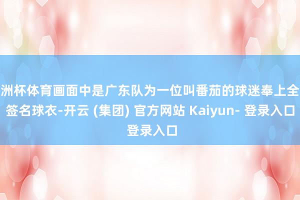 欧洲杯体育画面中是广东队为一位叫番茄的球迷奉上全队签名球衣-开云 (集团) 官方网站 Kaiyun- 登录入口