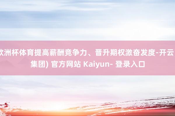 欧洲杯体育提高薪酬竞争力、晋升期权激奋发度-开云 (集团) 官方网站 Kaiyun- 登录入口