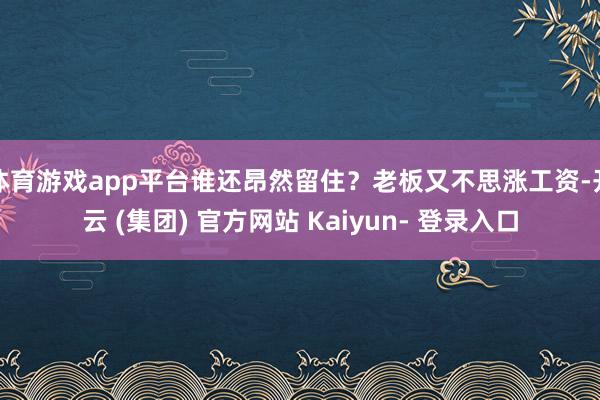 体育游戏app平台谁还昂然留住？老板又不思涨工资-开云 (集团) 官方网站 Kaiyun- 登录入口