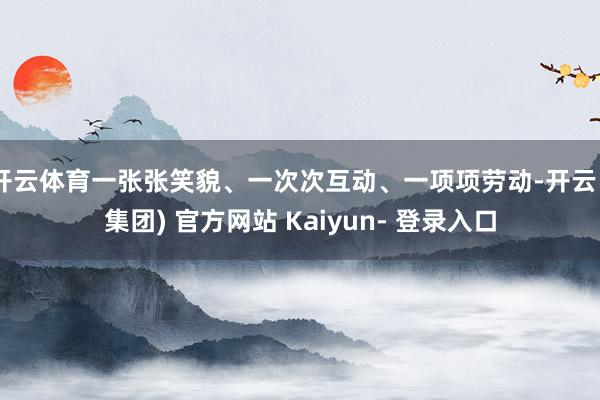 开云体育一张张笑貌、一次次互动、一项项劳动-开云 (集团) 官方网站 Kaiyun- 登录入口
