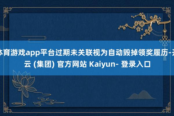 体育游戏app平台过期未关联视为自动毁掉领奖履历-开云 (集团) 官方网站 Kaiyun- 登录入口