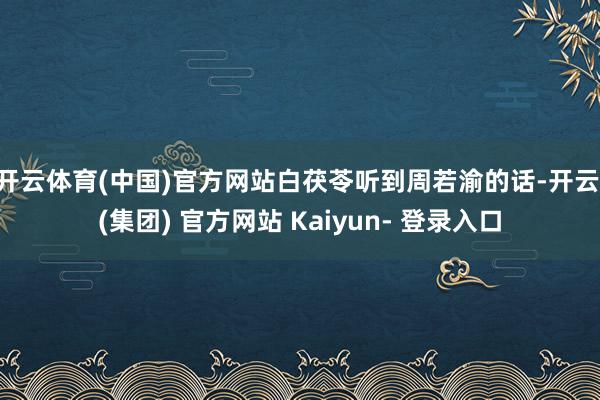 开云体育(中国)官方网站白茯苓听到周若渝的话-开云 (集团) 官方网站 Kaiyun- 登录入口