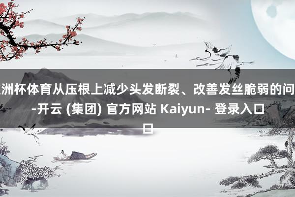 欧洲杯体育从压根上减少头发断裂、改善发丝脆弱的问题-开云 (集团) 官方网站 Kaiyun- 登录入口