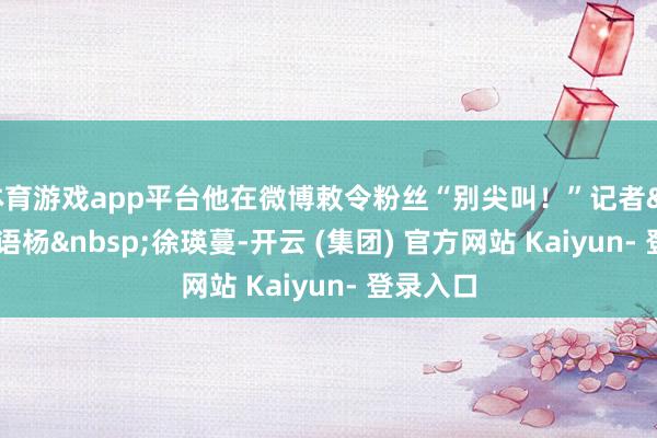 体育游戏app平台他在微博敕令粉丝“别尖叫！”记者&nbsp;徐语杨&nbsp;徐瑛蔓-开云 (集团) 官方网站 Kaiyun- 登录入口