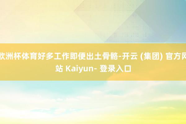 欧洲杯体育好多工作即便出土骨骼-开云 (集团) 官方网站 Kaiyun- 登录入口