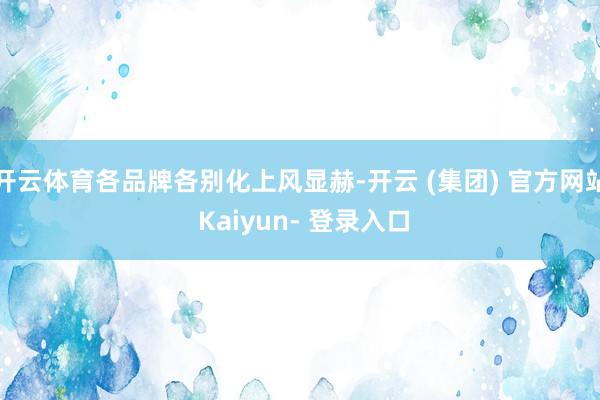 开云体育各品牌各别化上风显赫-开云 (集团) 官方网站 Kaiyun- 登录入口