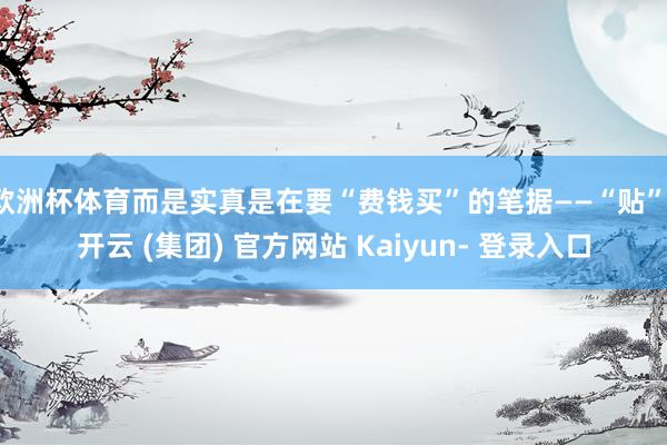 欧洲杯体育而是实真是在要“费钱买”的笔据——“贴”-开云 (集团) 官方网站 Kaiyun- 登录入口