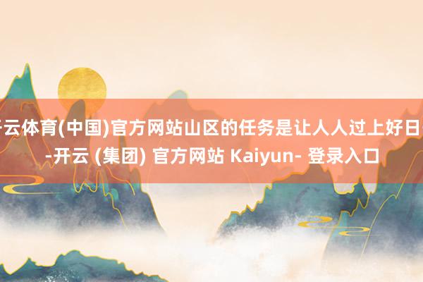 开云体育(中国)官方网站山区的任务是让人人过上好日子-开云 (集团) 官方网站 Kaiyun- 登录入口