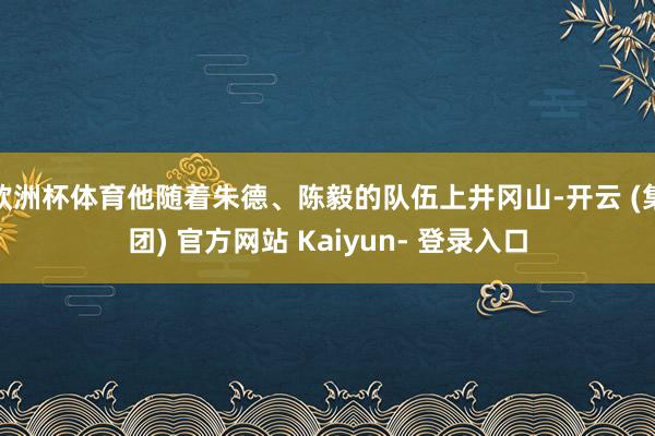 欧洲杯体育他随着朱德、陈毅的队伍上井冈山-开云 (集团) 官方网站 Kaiyun- 登录入口